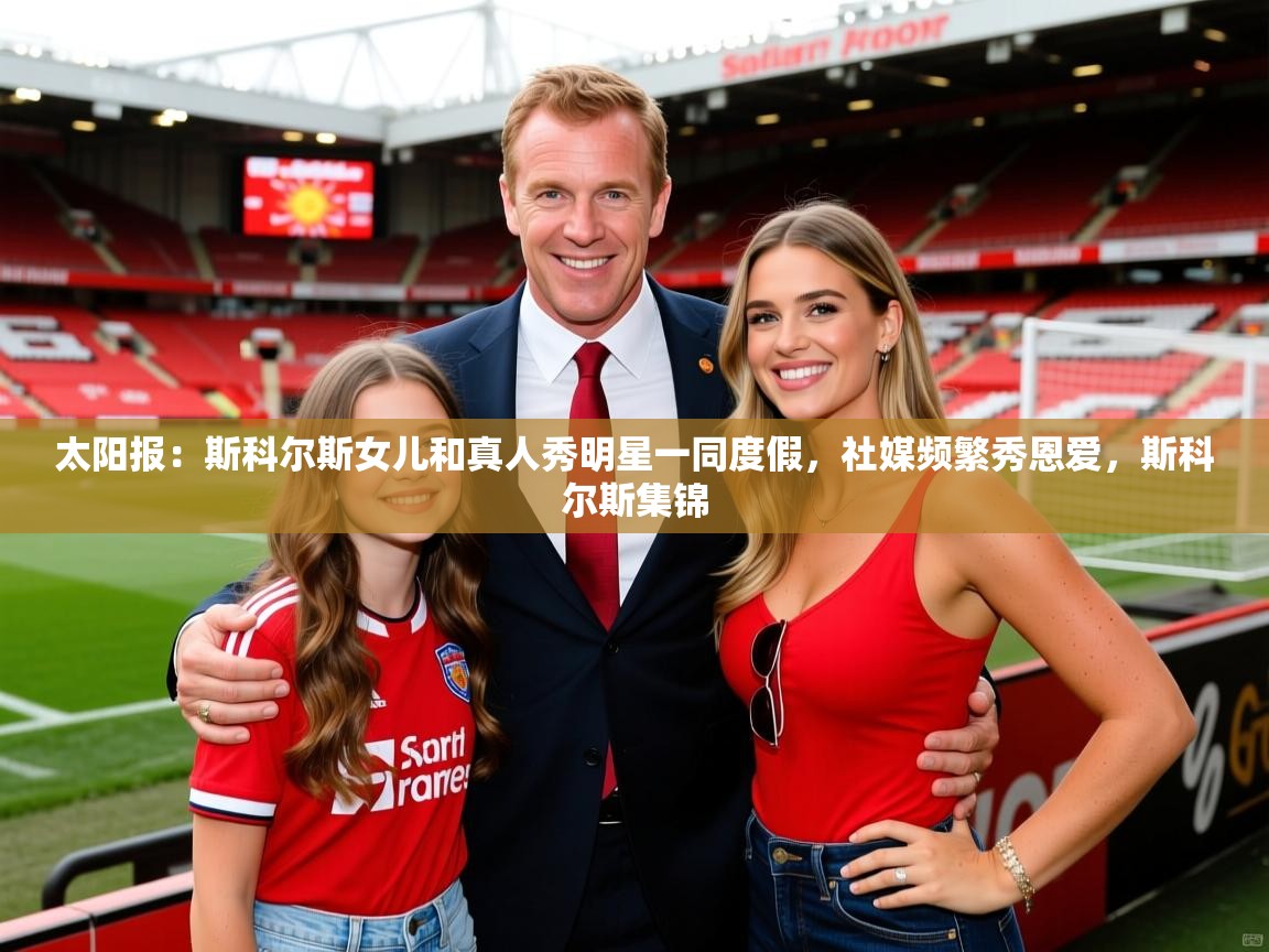 2025华体会登录地址太阳报：斯科尔斯女儿和真人秀明星一同度假，社媒频繁秀恩爱，斯科尔斯集锦
