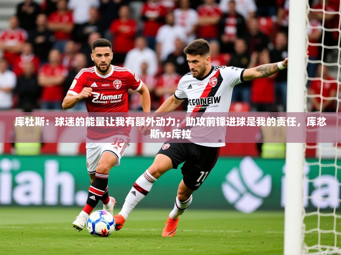 2025华体会体育下载库杜斯：球迷的能量让我有额外动力；助攻前锋进球是我的责任，库忿斯vs库拉
