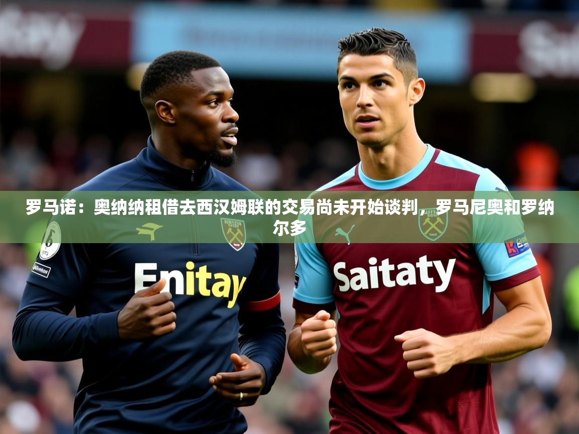 2025华体会登录入口罗马诺:奥纳纳租借去西汉姆联的交易尚未开始谈判,罗马尼奥和罗纳尔多 第3张