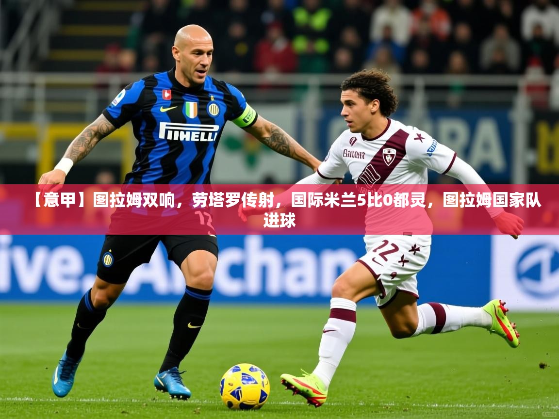 2025华体会登录地址【意甲】图拉姆双响，劳塔罗传射，国际米兰5比0都灵，图拉姆国家队进球