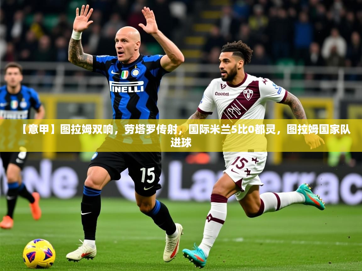 2025华体会登录地址【意甲】图拉姆双响,劳塔罗传射,国际米兰5比0都灵,图拉姆国家队进球 第3张