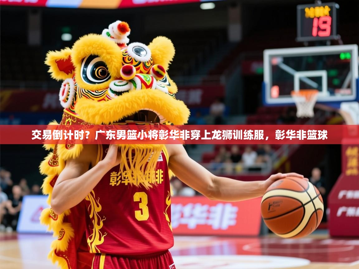 2025华体体育官网交易倒计时？广东男篮小将彰华非穿上龙狮训练服，彰华非篮球
