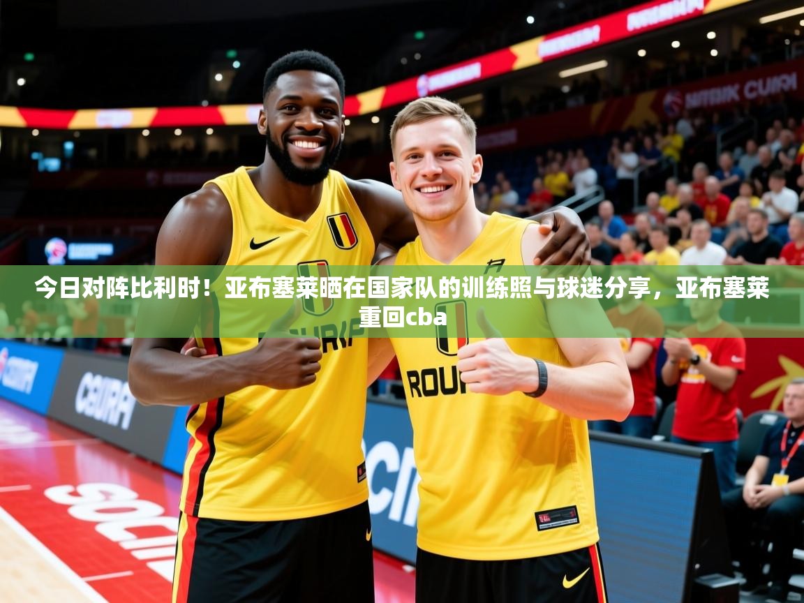 2025华会体育app下载今日对阵比利时!亚布塞莱晒在国家队的训练照与球迷分享,亚布塞莱重回cba 第2张