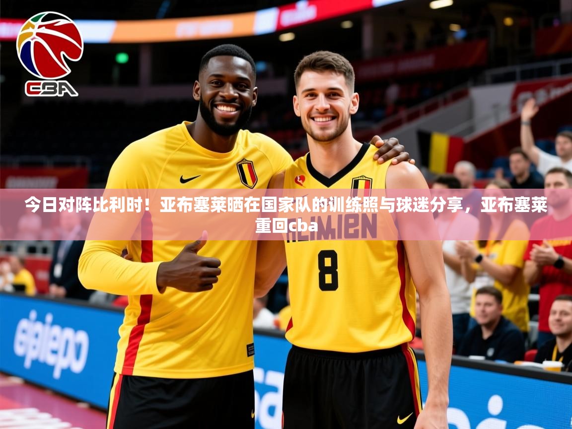 2025华会体育app下载今日对阵比利时!亚布塞莱晒在国家队的训练照与球迷分享,亚布塞莱重回cba 第3张
