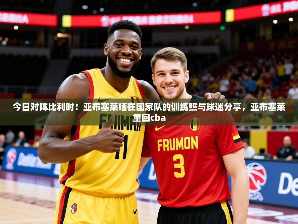 2025华会体育app下载今日对阵比利时!亚布塞莱晒在国家队的训练照与球迷分享,亚布塞莱重回cba 第4张