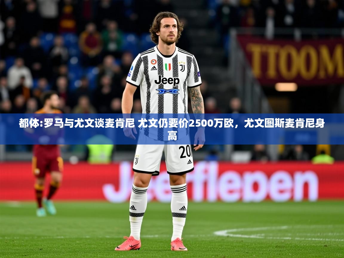 2025华体会体育都体:罗马与尤文谈麦肯尼 尤文仍要价2500万欧，尤文图斯麦肯尼身高