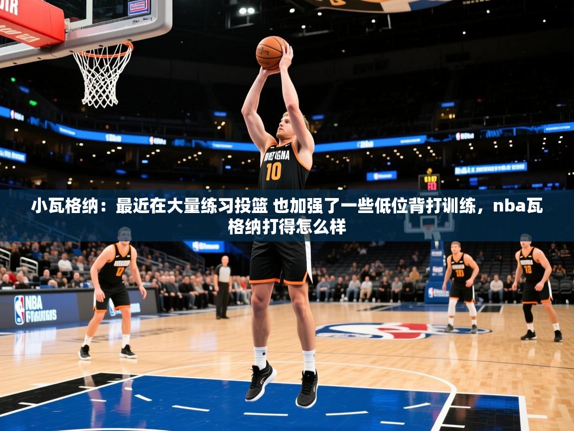 2025华体会体育小瓦格纳:最近在大量练习投篮 也加强了一些低位背打训练,nba瓦格纳打得怎么样 第3张