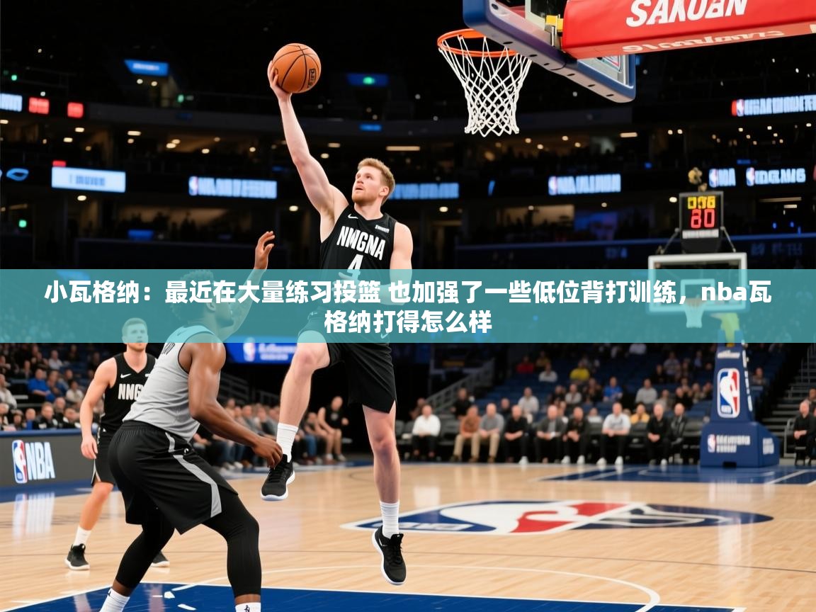 2025华体会体育小瓦格纳:最近在大量练习投篮 也加强了一些低位背打训练,nba瓦格纳打得怎么样 第4张
