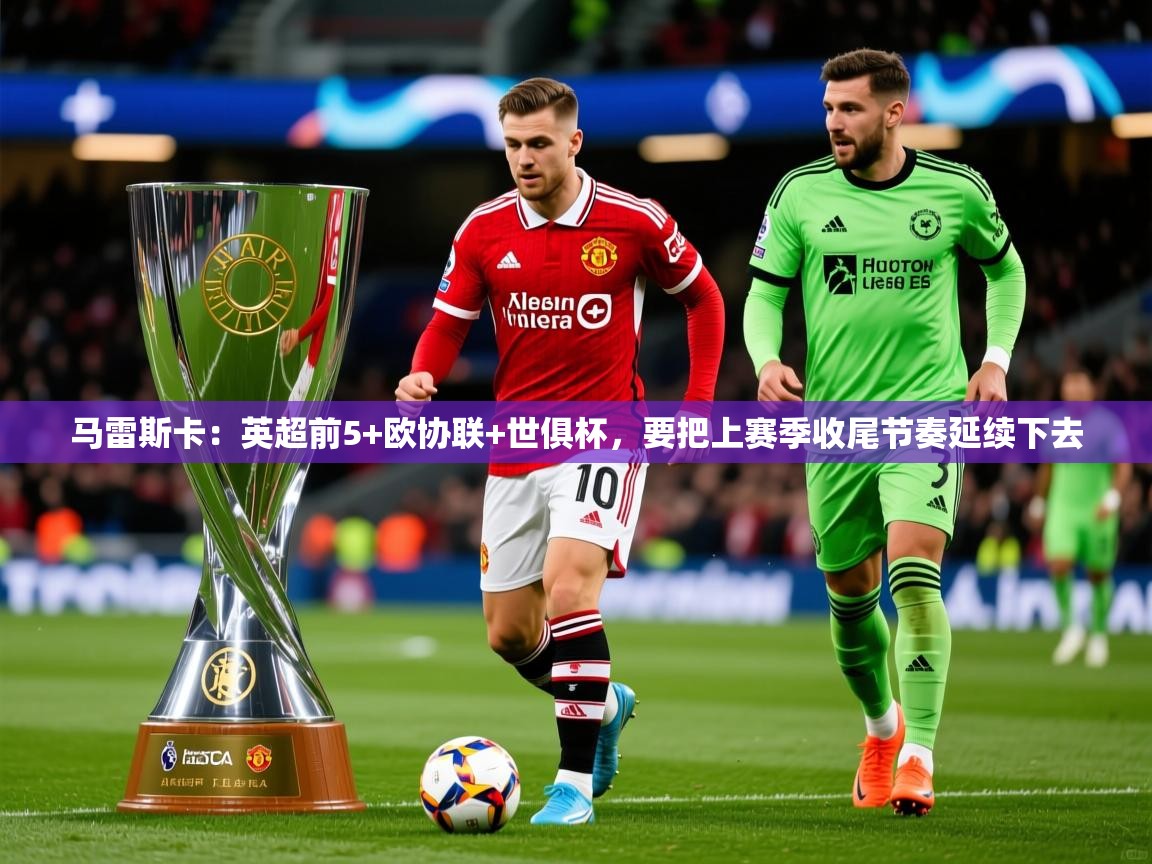 2025华体体育app下载马雷斯卡：英超前5+欧协联+世俱杯，要把上赛季收尾节奏延续下去  第3张