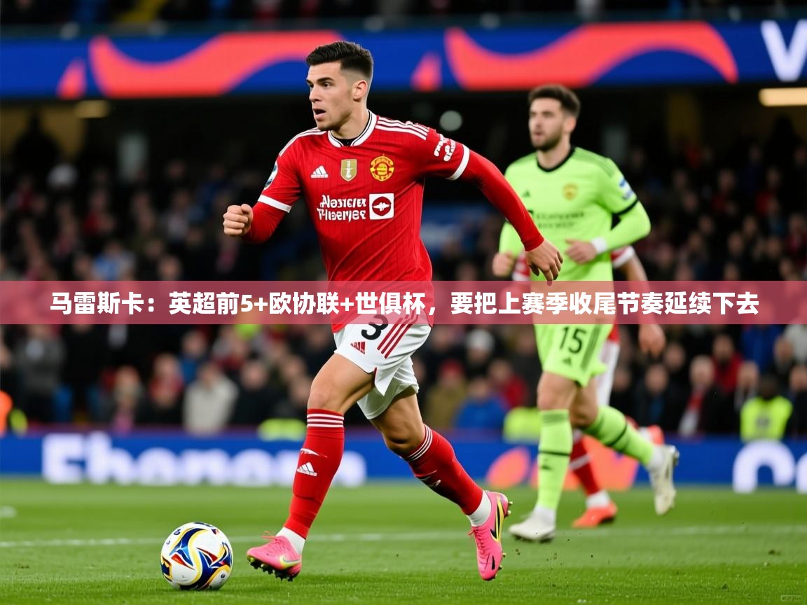 2025华体体育app下载马雷斯卡：英超前5+欧协联+世俱杯，要把上赛季收尾节奏延续下去  第4张