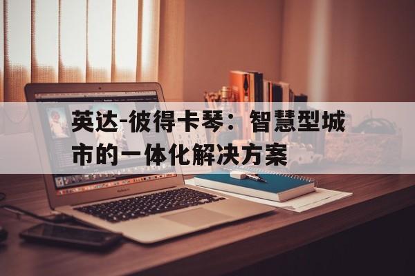 华体会体育在线-英达-彼得卡琴：智慧型城市的一体化解决方案的简单介绍